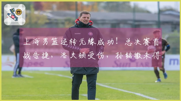 上海男篮逆转无缘成功!总决赛首战告捷,洛夫顿受伤,孙铭徽未得分