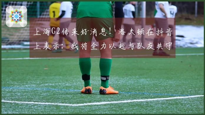 上海G2传来好消息！洛夫顿在抖音上表示：我将全力以赴与队友共守主场