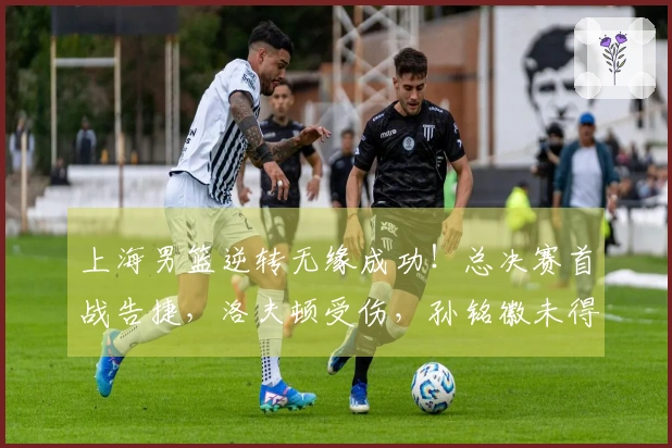 上海男篮逆转无缘成功！总决赛首战告捷，洛夫顿受伤，孙铭徽未得分